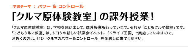 学習テーマ:パワー&コントロール「クルマ原体験教室」の課外授業!「クルマ原体験教室」は、学校を飛び出して、課外授業も行っています。それが「こどもクルマ教室」です。「こどもクルマ教室」は、トヨタの新しい試乗会イベント、「ドライブ王国」で実施していますので、お近くの方は、ぜひ「クルマのパワー&コントロール」を体験しに来てください。
