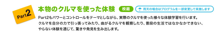 Part2 本物のクルマを使った体験 校庭 雨天の場合はプログラムを一部変更して実施します Part2もパワーとコントロールをテーマとしながら、実際のクルマを使った様々な体験学習を行います。クルマを自分の力で引っ張ってみたり、曲がるクルマを観察したり、普段の生活ではなかなかできない、やらない体験を通じて、驚きや発見を生み出します。
