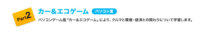 Part2 カー&エコゲーム(パソコン室) パソコンゲーム版「カー&エコゲーム」により、クルマと環境・経済との関わりについて学習します。