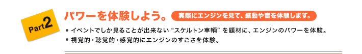 Part2 パワーを体験しよう。(実際にエンジンを見て、振動や音を体験します。) ●イベントでしか見ることが出来ない“スケルトン車輌”を題材に、エンジンのパワーを体験。 ●視覚的・聴覚的・感覚的にエンジンのすごさを体験。