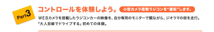 Part3 コントロールを体験しよう。(小型カメラ搭載ラジコンを“運転”します。) WEBカメラを搭載したラジコンカーの映像を、自分専用のモニターで観ながら、ジオラマの街を走行。「大人目線でドライブする」初めての体験。
