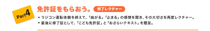 Part4 免許証をもらおう。(修了レクチャー) ●ラジコン運転体験を終えて、「曲がる」「止まる」の感想を聞き、その大切さを再度レクチャー。 ●最後に修了証として、「こども免許証」と「おさらいテキスト」を贈呈。