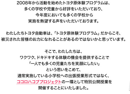 2008年から活動を始めたトヨタ原体験プログラムは、多くの学校や児童から好評をいただいており、今年度においても多くの学校から実施を熱望する声をいただいております。わたしたちトヨタ自動車は、「トヨタ原体験プログラム」だからこそ、被災された皆様のお力になれることがあるのではないかと思っています。そこで、わたしたちは、ワクワク、ドキドキする体験の機会を提供することで「一人でも多くの児童たちを笑顔にしたい」という思いをこめて、通常実施している小学校への出張授業形式ではなく、ココロハコブプロジェクトの一環として特別公開授業を開催することにいたしました。