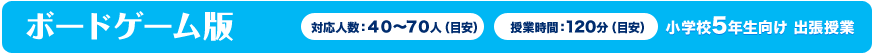 ボードゲーム版対応人数:40〜70人(目安)授業時間:120分(目安)小学校5年生向け 出張授業
