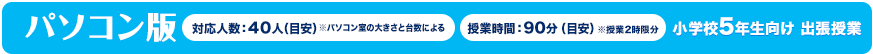 パソコン版 対応人数:40人(目安)※パソコン室の大きさと台数による 授業時間:90分(目安)小学校5年生向け 出張授業