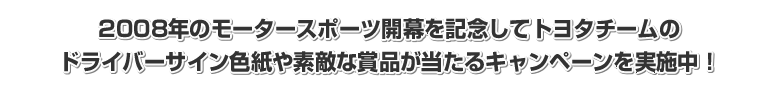 2008年のモータースポーツ開幕を記念してトヨタチームのドライバーサイン色紙や素敵な賞品が当たるキャンペーンを実施中!