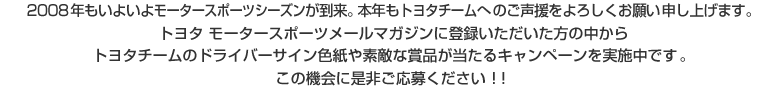 2008年もいよいよモータースポーツシーズンが到来。本年もトヨタチームへのご声援をよろしくお願い申し上げます。トヨタ モータースポーツメールマガジンに登録いただいた方の中からトヨタチームのドライバーサイン色紙や素敵な賞品が当たるキャンペーンを実施中。この機会に是非ご応募ください !!