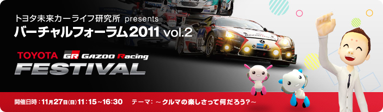 トヨタ未来カーライフ研究所 presents バーチャルフォーラム2011 vol.2 TOYOTA GAZOO Racing FESTIVAL 開催日時:2011年11月27日(日)11:15~16:30 テーマ:~クルマの楽しさって何だろう?~