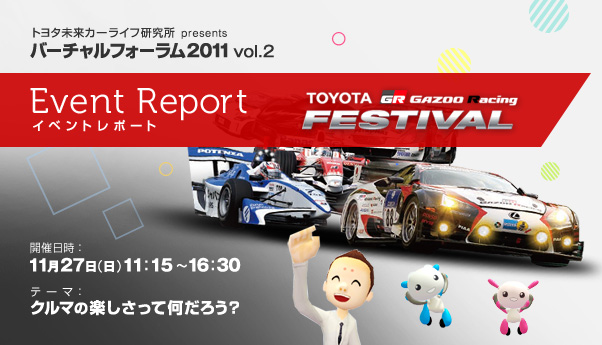 トヨタ未来カーライフ研究所 presents バーチャルフォーラム2011 vol.2 イベントレポート TOYOTA GAZOO Racing FESTIVAL　開催日時：2011年11月27日（日）11:15～16:30　テーマ：クルマの楽しさって何だろう？