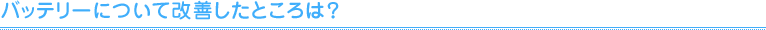 バッテリーについて改善したところは？