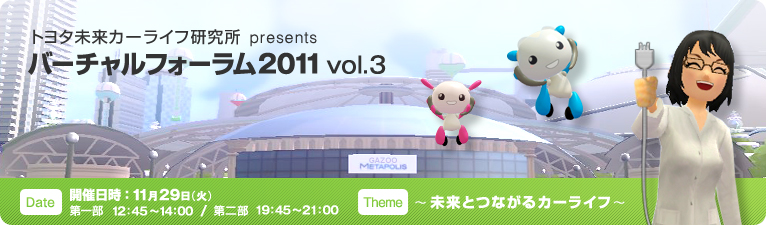 トヨタ未来カーライフ研究所 presents バーチャルフォーラム2011 vol.3 開催日時:2011年11月29日(火) 第一部 12:45~14:00 / 第二部 19:45~21:00 テーマ:~未来とつながるカーライフ~