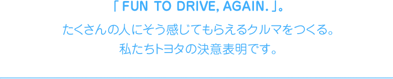 「FUN TO DRIVE, AGAIN.」。たくさんの人にそう感じてもらえるクルマをつくる。私たちトヨタの決意表明です。