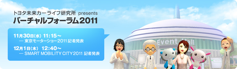 トヨタ未来カーライフ研究所 presents バーチャルフォーラム2011 2011年11月30日(水)11:15~ -東京モーターショー2011 記者発表 2011年12月1日(木)12:40~ -SMART MOBILITY CITY 2011 記者発表