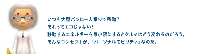 いつも大型バンに一人乗りで移動？それってエコじゃない！移動するエネルギーを最小限にするとクルマはどう変わるのだろう。そんなコンセプトが、「パーソナルモビリティ」なのだ。