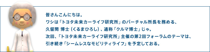 皆さんこんにちは。ワシは「トヨタ未来カーライフ研究所」のバーチャル所長を務める、久留間 博士（くるまひろし）、通称「クルマ博士」じゃ。次回、「トヨタ未来カーライフ研究所」主催の第2回フォーラムのテーマは、引き続き「シームレスなモビリティライフ」を予定しておる。
