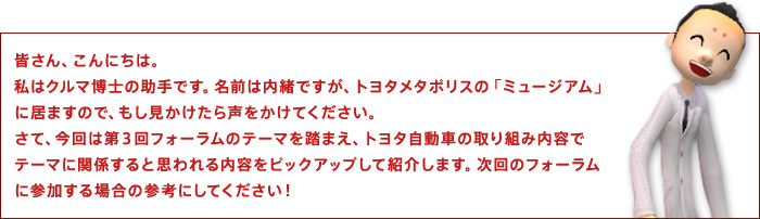 皆さん、こんにちは。私はクルマ博士の助手です。名前は内緒ですが、トヨタメタポリスの「ミュージアム」に居ますので、もし見かけたら声をかけてください。さて、今回は第3回フォーラムのテーマを踏まえ、トヨタ自動車の取り組み内容でテーマに関係すると思われる内容をピックアップして紹介します。次回のフォーラムに参加する場合の参考にしてください!