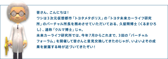皆さん、こんにちは!ワシは3次元仮想都市「トヨタメタポリス」の「トヨタ未来カーライフ研究所」のバーチャル所長を務めさせていただいておる、久留間博士(くるまひろし)、通称「クルマ博士」じゃ。未来カーライフ研究所では、今年7月からこれまで、3回の「バーチャルフォーラム」を開催して皆さんと意見交換してきたのじゃが、いよいよその成果を披露する時が近づいてきたぞい!