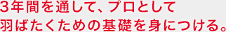 3年間を通して、プロとして羽ばたくための基礎を身につける。