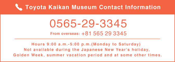 Toyota Kaikan Museum Contact Information / 0565-29-3345 / From overseas:+81 565 29 3345 / Hours 9:00 a.m.-5:00 p.m.(Monday to Saturday) Not available during the Japanese New Year's holiday, Golden Week, summer vacation period and at some other times.