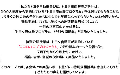 私たちトヨタ自動車並びに、トヨタ車両販売店各社は、2008年度から実施している「トヨタ原体験プログラム」を体験してもらうことで、より多くの被災地の子どもたちに少しでも笑顔になってもらいたいという思いから、通常実施している小学校への出張授業形式ではなく、一般のご家庭の方を対象に、「トヨタ原体験プログラム 特別公開授業」を実施いたしました。特別公開授業は、トヨタ自動車が実施している「ココロハコブプロジェクト」の取り組みの一つと位置づけ、7月下旬から9月上旬にかけて、福島、岩手、宮城の3会場にて実施いたしました。このページでは、各会場での実施レポート並びに、特別公開授業に参加してくれた子どもたちの声をお届けしています。