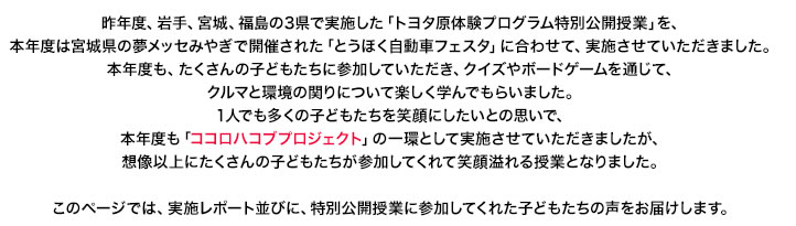 昨年度、岩手、宮城、福島の3県で実施した「トヨタ原体験プログラム特別公開授業」を、本年度は宮城県の夢メッセみやぎで開催された「とうほく自動車フェスタ」に合わせて、実施させていただきました。本年度も、たくさんの子どもたちに参加していただき、クイズやボードゲームを通じて、クルマと環境の関りについて楽しく学んでもらいました。1人でも多くの子どもたちを笑顔にしたいとの思いで、本年度も「ココロハコブプロジェクト」の一環として実施させていただきましたが、想像以上にたくさんの子どもたちが参加してくれて笑顔溢れる授業となりました。このページでは、実施レポート並びに、特別公開授業に参加してくれた子どもたちの声をお届けします。