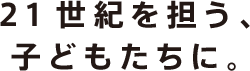 未来を担うこどもたちの可能性をはぐくみたい。