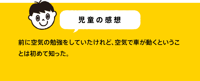児童の感想 空気エンジンカーの仕組みは、理科の授業で習ってる仕組みと同じで、本物のクルマも同じような仕組みでびっくりした。