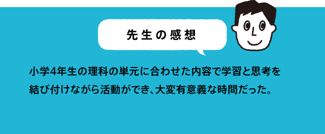 先生の感想 体験することで、「ああ、そうか!」と、分かる部分があり、理科で特に育てたい体験・実験結果からの考察力を刺激することができたと思う。