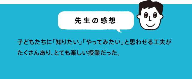 先生の感想 楽しい授業をありがとうございます。スタッフの明るい丁寧な対応に子どもたちも安心して、学ぶことができました。