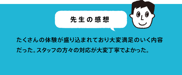 先生の感想 理科の学習の内容と合致していました。「考える」場面がしっかり入っていたので、子ども達が「教わる」から「考え出す」意識になっていった。