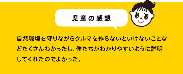 児童の感想 すごろく形式のゲームで、すごく車に興味がわいた。「環境と車の開発」のバランスの大切さをしりました。