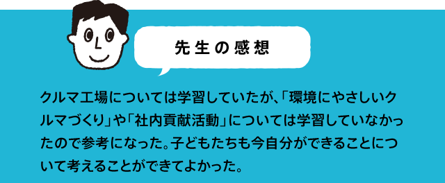 先生の感想 社会科の学習(自動車工場)、総合学習(人との出会い)に、教科書とはまたちがった視点で学ぶことができた。