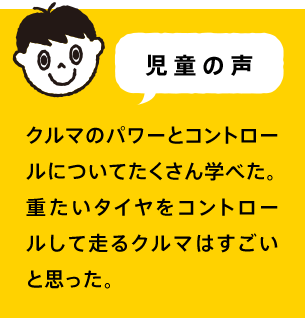 児童の声 クルマのパワーとコントロールについてたくさん学べた。重たいタイヤをコントロールして走るクルマはすごいと思った。