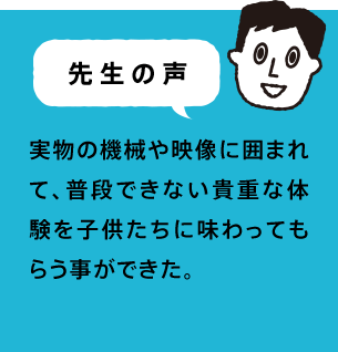 先生の声 実物の機械や映像に囲まれて、普段できない貴重な体験を子供たちに味わってもらう事ができた。