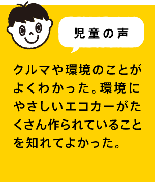 児童の声 クルマや環境のことがよくわかった。環境にやさしいエコカーがたくさん作られていることを知れてよかった。