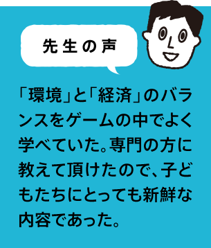 先生の声 「環境」と「経済」のバランスをゲームの中でよく学べていた。専門の方に教えて頂けたので、子どもたちにとっても新鮮な内容であった。