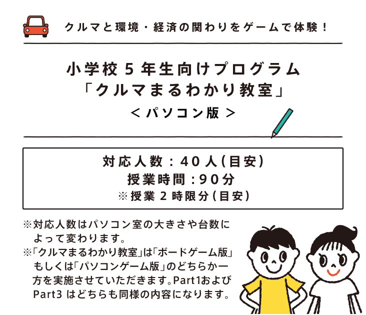 クルマと環境・経済の関わりをゲームで体験！小学校5年生向けプログラム「クルマまるわかり教室」＜パソコン版＞対応人数：40人（目安）授業時間：90分 ※授業2時限分（目安）※対応人数はパソコン室の大きさや台数によって変わります。※「クルマまるわかり教室」は「ボードゲーム版」もしくは「パソコンゲーム版」のどちらか一方を実施させていただきます。Part1およびPart3はどちらも同様の内容になります。