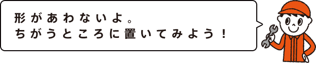 形があわないよ。ちがうところに置いてみよう！