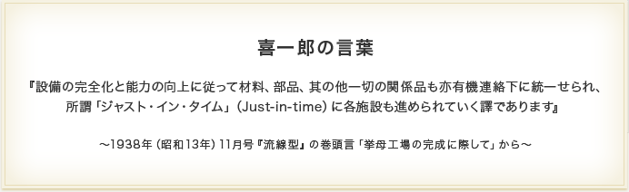 ―　喜一郎の言葉　―『設備の完全化と能力の向上に従って材料、部品、其の他一切の関係品も亦有機連絡下に統一せられ、所謂「ジャスト・イン・タイム」（Just-in-time）に各施設も進められていく譯であります』　～1938年（昭和13年）11月号『流線型』の巻頭言「挙母工場の完成に際して」から～