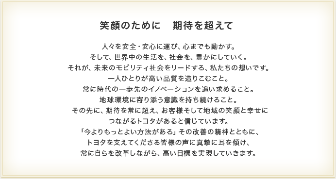 笑顔のために　期待を超えて　人々を安全・安心に運び、心までも動かす。そして、世界中の生活を、社会を、豊かにしていく。それが、未来のモビリティ社会をリードする、私たちの想いです。一人ひとりが高い品質を造りこむこと。常に時代の一歩先のイノベーションを追い求めること。地球環境に寄り添う意識を持ち続けること。その先に、期待を常に超え、お客様そして地域の笑顔と幸せにつながるトヨタがあると信じています。「今よりもっとよい方法がある」その改善の精神とともに、トヨタを支えてくださる皆様の声に真摯に耳を傾け、常に自らを改革しながら、高い目標を実現していきます。