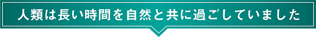 人類は長い時間を自然と共に過ごしていました