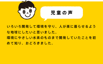 いろいろ開発して環境を守り、人が楽に暮らせるような地球にしたいと思いました。環境にやさしい水素のものまで開発していたことを初めて知り、おどろきました。