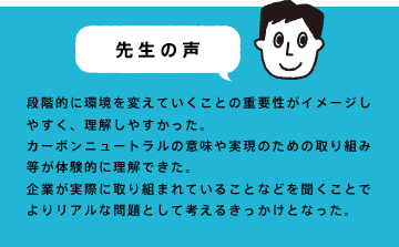 段階的に環境を変えていくことの重要性がイメージしやすく、理解しやすかった。カーボンニュートラルの意味や実現のための取り組み等が体験的に理解できた。企業が実際に取り組まれていることなどを聞くことでよりリアルな問題として考えるきっかけとなった。