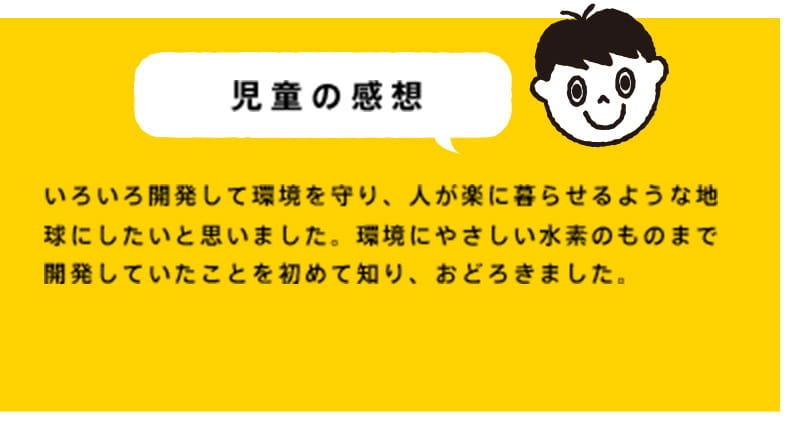 いろいろ開発して環境を守り、人が楽に暮らせるような地球にしたいと思いました。環境にやさしい水素のものまで開発していたことを初めて知り、おどろきました。