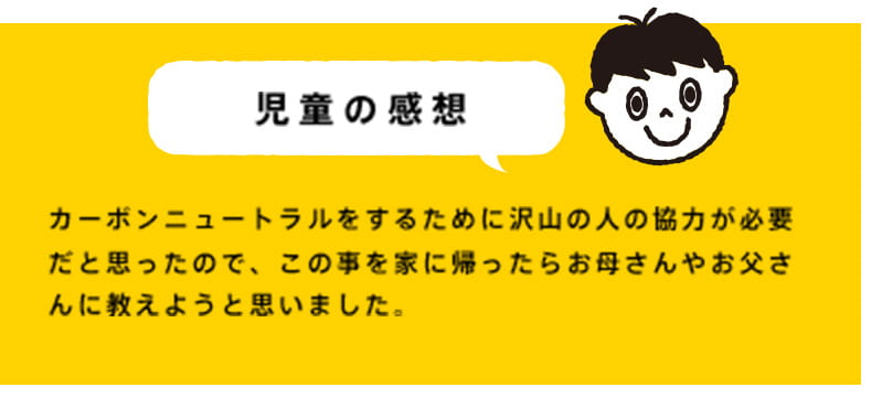 カーボンニュートラルをするために沢山の人の協力が必要だと思ったので、この事を家に帰ったらお母さんやお父さんに教えようと思いました。