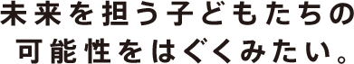 未来を担う子どもたちの可能性をはぐくみたい。