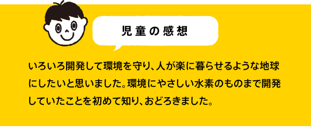 いろいろ開発して環境を守り、人が楽に暮らせるような地球にしたいと思いました。環境にやさしい水素のものまで開発していたことを初めて知り、おどろきました。