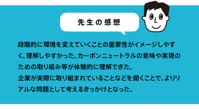 段階的に環境を変えていくことの重要性がイメージしやすく、理解しやすかった。カーボンニュートラルの意味や実現のための取り組み等が体験的に理解できた。企業が実際に取り組まれていることなどを聞くことで、よりリアルな問題として考えるきっかけとなった。