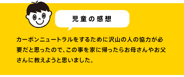 カーボンニュートラルをするために沢山の人の協力が必要だと思ったので、この事を家に帰ったらお母さんやお父さんに教えようと思いました。