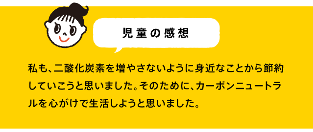私も、二酸化炭素を増やさないように身近なことから節約していこうと思いました。そのために、カーボンニュートラルを心がけで生活しようと思いました。